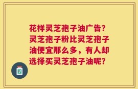 花样灵芝孢子油广告？灵芝孢子粉比灵芝孢子油便宜那么多，有人却选择买灵芝孢子油呢？