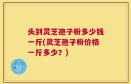 头到灵芝孢子粉多少钱一斤(灵芝孢子粉价格一斤多少？)