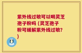 紫外线过敏可以喝灵芝孢子粉吗 (灵芝孢子粉可缓解紫外线过敏？)