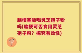 脑梗塞能喝灵芝孢子粉吗(脑梗可否食用灵芝孢子粉？探究有效性)