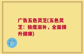 广告五色灵芝(五色灵芝：极度滋补，全面提升健康)