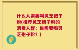 什么人需要喝灵芝孢子粉(推荐灵芝孢子粉的消费人群：谁需要喝灵芝孢子粉？)