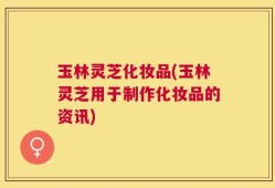 玉林灵芝化妆品(玉林灵芝用于制作化妆品的资讯)