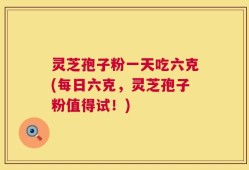 灵芝孢子粉一天吃六克(每日六克，灵芝孢子粉值得试！)