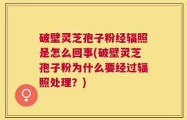 破壁灵芝孢子粉经辐照是怎么回事(破壁灵芝孢子粉为什么要经过辐照处理？)