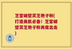 芝堂破壁灵芝袍子粉(打造美肌必备！芝堂破壁灵芝袍子粉再度出击)