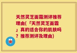 天然灵芝面霜测评推荐理由(「天然灵芝面霜」真的适合你的肌肤吗？推荐测评及理由)