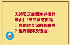 天然灵芝面霜测评推荐理由(「天然灵芝面霜」真的适合你的肌肤吗？推荐测评及理由)
