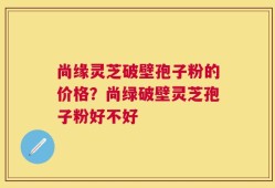 尚缘灵芝破壁孢子粉的价格？尚绿破壁灵芝孢子粉好不好