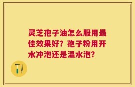 灵芝孢子油怎么服用最佳效果好？孢子粉用开水冲泡还是温水泡？