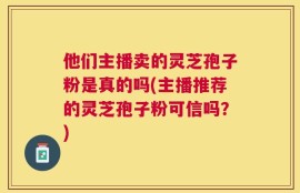 他们主播卖的灵芝孢子粉是真的吗(主播推荐的灵芝孢子粉可信吗？)
