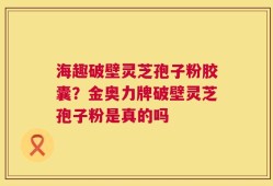 海趣破壁灵芝孢子粉胶囊？金奥力牌破壁灵芝孢子粉是真的吗