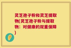 灵芝孢子粉和灵芝提取物(灵芝孢子粉与提取物：对健康的双重保障)