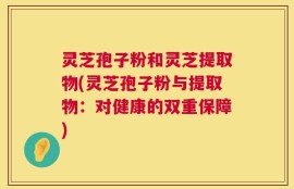 灵芝孢子粉和灵芝提取物(灵芝孢子粉与提取物：对健康的双重保障)