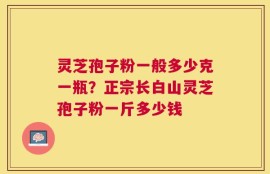 灵芝孢子粉一般多少克一瓶？正宗长白山灵芝孢子粉一斤多少钱