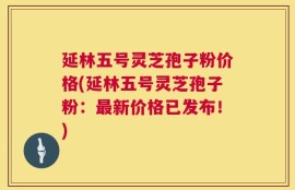 延林五号灵芝孢子粉价格(延林五号灵芝孢子粉：最新价格已发布！)