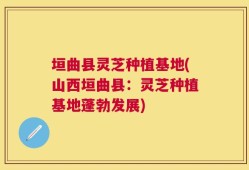 垣曲县灵芝种植基地(山西垣曲县：灵芝种植基地蓬勃发展)