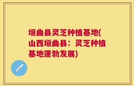 垣曲县灵芝种植基地(山西垣曲县：灵芝种植基地蓬勃发展)