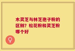 木灵芝与林芝孢子粉的区别？松花粉和灵芝粉哪个好