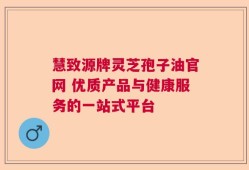 慧致源牌灵芝孢子油官网 优质产品与健康服务的一站式平台