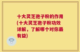 十大灵芝孢子粉的作用(十大灵芝孢子粉功效详解，了解哪个对你最有益)