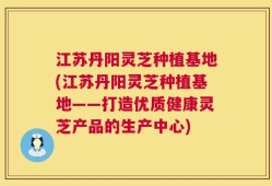江苏丹阳灵芝种植基地(江苏丹阳灵芝种植基地——打造优质健康灵芝产品的生产中心)
