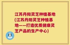 江苏丹阳灵芝种植基地(江苏丹阳灵芝种植基地——打造优质健康灵芝产品的生产中心)