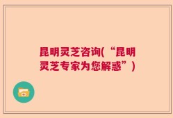 昆明灵芝咨询(“昆明灵芝专家为您解惑”)
