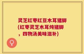 灵芝红枣红豆木耳猪脚(红枣灵芝木耳炖猪脚，四物汤美味滋补)