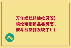 万年蜈蚣精偷吃灵芝(蜈蚣精悄悄品尝灵芝，被斗战圣猪发现了！)