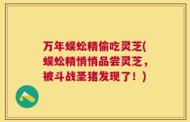 万年蜈蚣精偷吃灵芝(蜈蚣精悄悄品尝灵芝，被斗战圣猪发现了！)