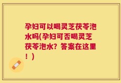 孕妇可以喝灵芝茯苓泡水吗(孕妇可否喝灵芝茯苓泡水？答案在这里！)