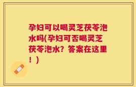 孕妇可以喝灵芝茯苓泡水吗(孕妇可否喝灵芝茯苓泡水？答案在这里！)