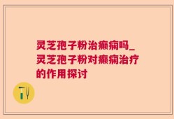 灵芝孢子粉治癫痫吗_灵芝孢子粉对癫痫治疗的作用探讨