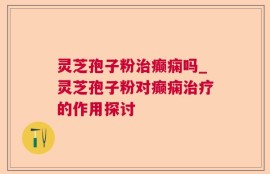 灵芝孢子粉治癫痫吗_灵芝孢子粉对癫痫治疗的作用探讨