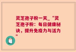 灵芝孢子粉一天_“灵芝孢子粉：每日健康秘诀，提升免疫力与活力”