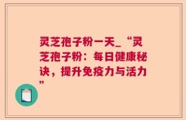 灵芝孢子粉一天_“灵芝孢子粉：每日健康秘诀，提升免疫力与活力”