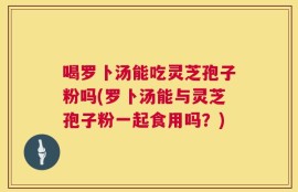 喝罗卜汤能吃灵芝孢子粉吗(罗卜汤能与灵芝孢子粉一起食用吗？)