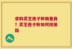 求购灵芝孢子粉销售商？灵芝孢子粉如何找销路
