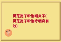 灵芝孢子粉治咽炎不(灵芝孢子粉治疗咽炎有效)
