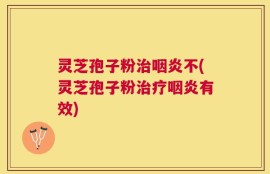 灵芝孢子粉治咽炎不(灵芝孢子粉治疗咽炎有效)