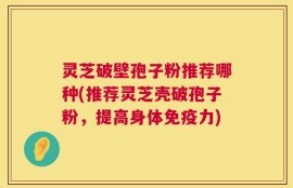 灵芝破壁孢子粉推荐哪种(推荐灵芝壳破孢子粉，提高身体免疫力)
