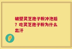 破壁灵芝孢子粉冲泡后？吃灵芝孢子粉为什么出汗