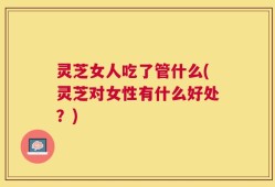 灵芝女人吃了管什么(灵芝对女性有什么好处？)