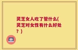 灵芝女人吃了管什么(灵芝对女性有什么好处？)