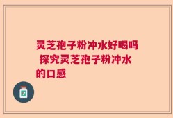 灵芝孢子粉冲水好喝吗 探究灵芝孢子粉冲水的口感