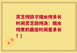 灵芝炖鸽子隔水炖多长时间灵芝鸽炖汤：隔水炖煮的最佳时间是多长？)