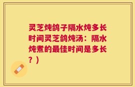 灵芝炖鸽子隔水炖多长时间灵芝鸽炖汤：隔水炖煮的最佳时间是多长？)