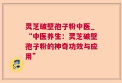 灵芝破壁孢子粉中医_“中医养生：灵芝破壁孢子粉的神奇功效与应用”