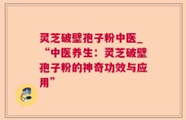 灵芝破壁孢子粉中医_“中医养生：灵芝破壁孢子粉的神奇功效与应用”